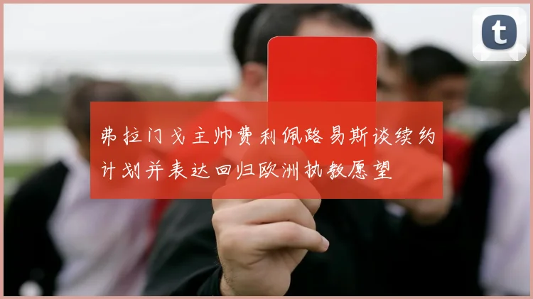 弗拉门戈主帅费利佩路易斯谈续约计划并表达回归欧洲执教愿望