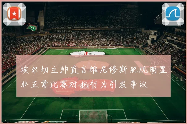 埃尔切主帅直言维尼修斯犯规明显非正常比赛对抗行为引发争议