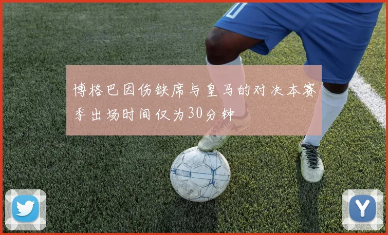 博格巴因伤缺席与皇马的对决本赛季出场时间仅为30分钟