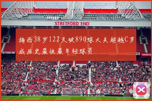 梅西38岁122天破890球大关超越C罗成历史最快最年轻球员