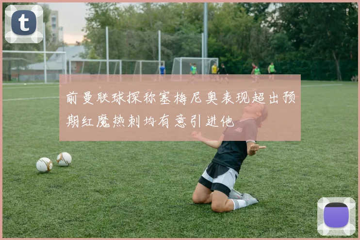 前曼联球探称塞梅尼奥表现超出预期红魔热刺均有意引进他
