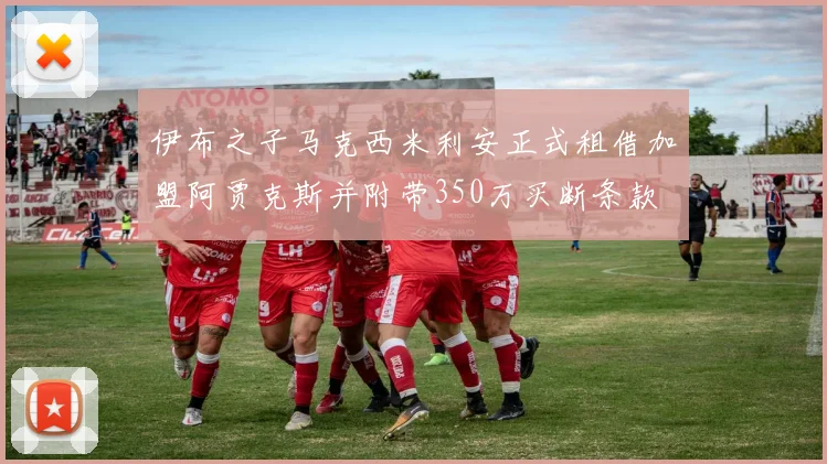 伊布之子马克西米利安正式租借加盟阿贾克斯并附带350万买断条款