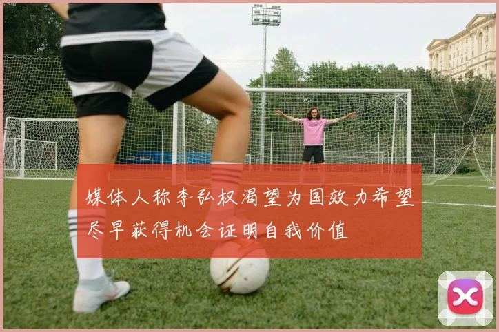 媒体人称李弘权渴望为国效力希望尽早获得机会证明自我价值