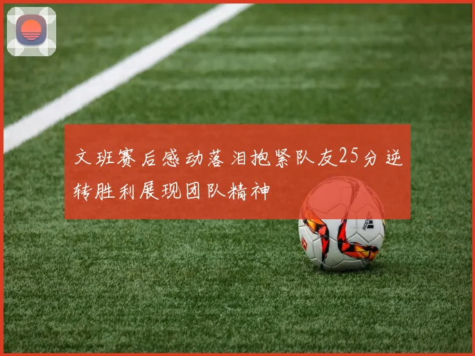 文班赛后感动落泪抱紧队友25分逆转胜利展现团队精神