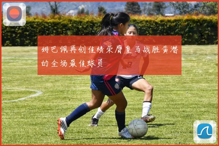 姆巴佩再创佳绩荣膺皇马战胜黄潜的全场最佳球员