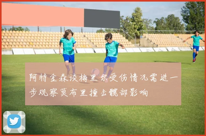 阿特金森谈梅里尔受伤情况需进一步观察莫布里撞击髋部影响