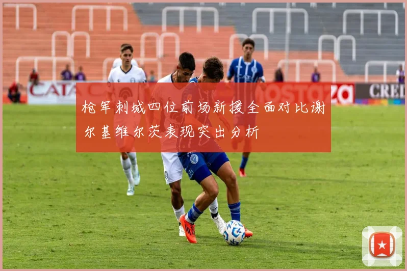 枪军刺城四位前场新援全面对比谢尔基维尔茨表现突出分析