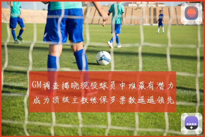 GM调查揭晓现役球员中谁最有潜力成为顶级主教练保罗票数遥遥领先