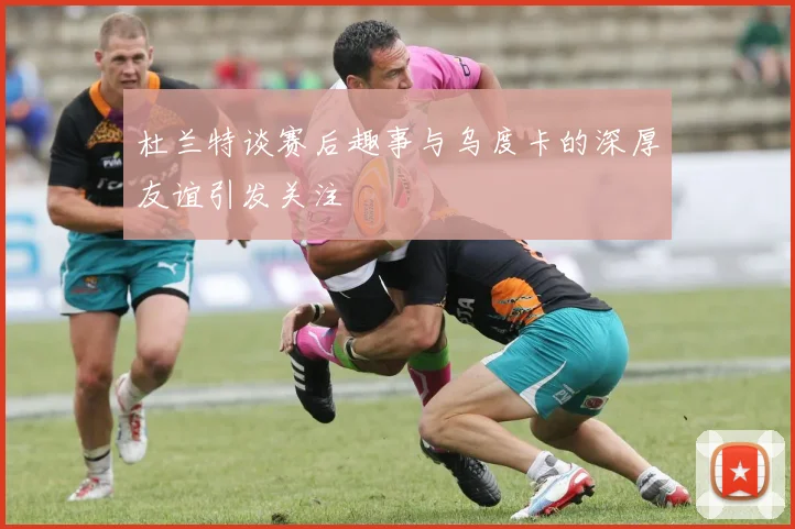 杜兰特谈赛后趣事与乌度卡的深厚友谊引发关注