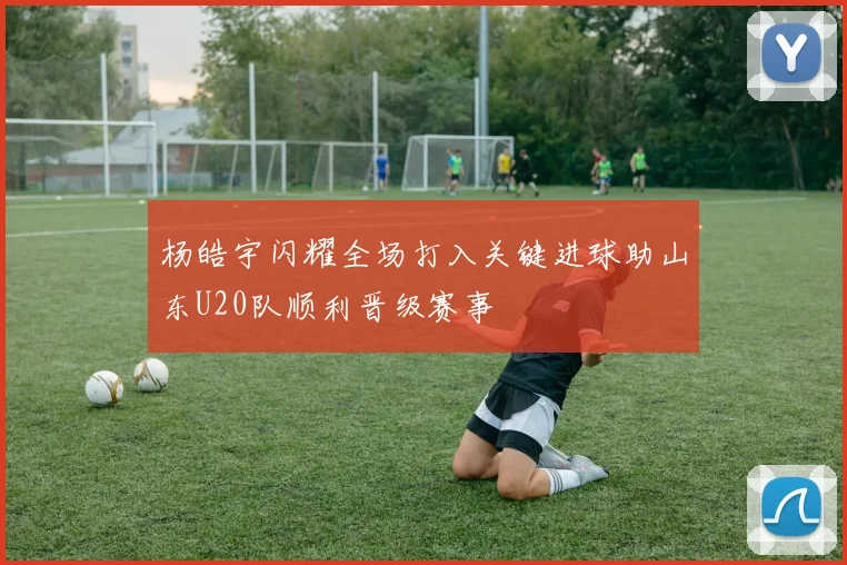 杨皓宇闪耀全场打入关键进球助山东U20队顺利晋级赛事