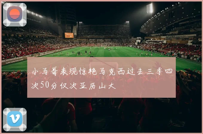 小马哥表现惊艳马克西过去三季四次50分仅次亚历山大