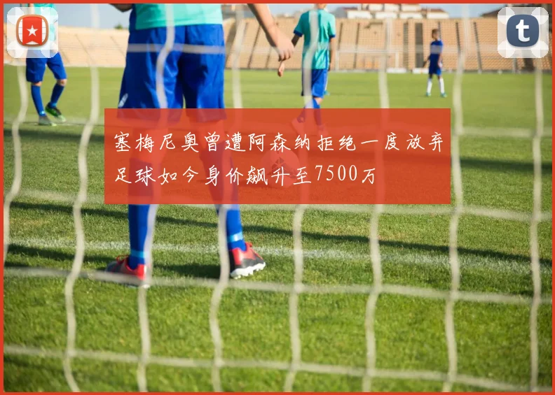塞梅尼奥曾遭阿森纳拒绝一度放弃足球如今身价飙升至7500万