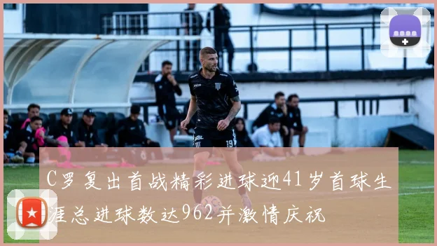 C罗复出首战精彩进球迎41岁首球生涯总进球数达962并激情庆祝