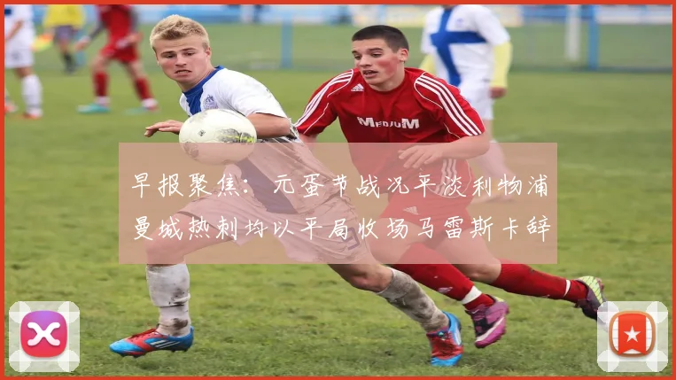 早报聚焦：元蛋节战况平淡利物浦曼城热刺均以平局收场马雷斯卡辞职引发关注