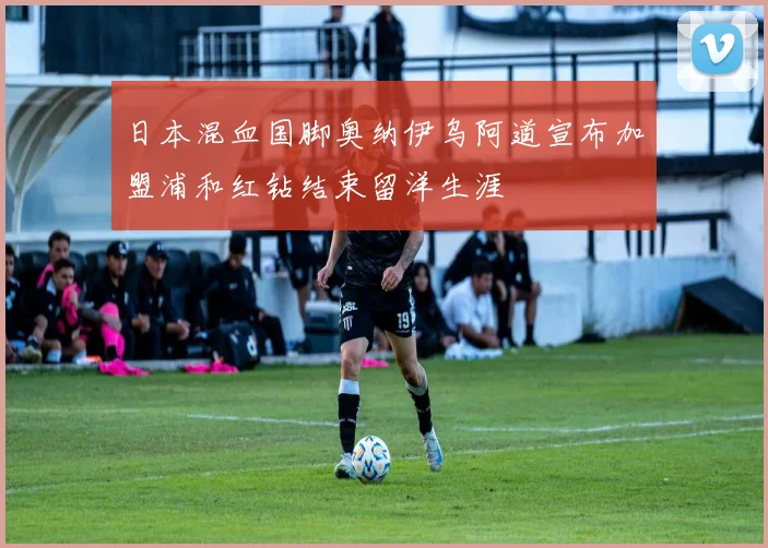 日本混血国脚奥纳伊乌阿道宣布加盟浦和红钻结束留洋生涯