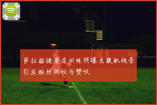 萨拉赫健身房训练照曝光腹肌线条引发粉丝热议与赞叹