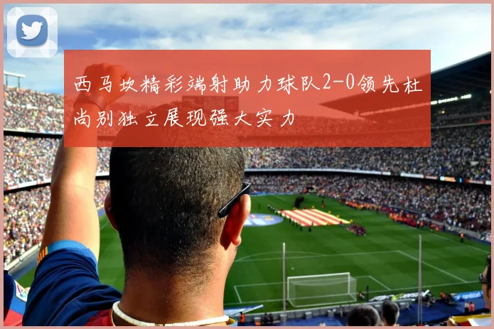 西马坎精彩端射助力球队2-0领先杜尚别独立展现强大实力